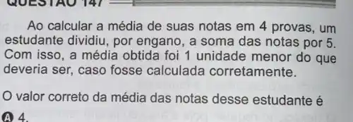 Ao calcular a média de suas notas em 4 provas, um
estudante dividiu, por engano, a soma das notas por 5.
Com isso, a média obtida foi 1 unidade menor do que
deveria ser, caso fosse calculada corretamente.
valor correto da média das notas desse estudante é