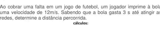 Ao cobrar uma falta . em um jogo de futebol , um jogador imprime à bol
uma velocidade de 12m/s . Sabendo que a bola gasta 3 s até atingir as
redes , determine , a distância percorrida.
cálculos: