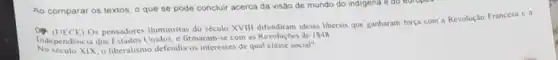 Ao comparar os textos o que se pode concluir acerca da visão de mundo do indigena e do eat
Os pensadores iluministas do século XVIII difundiram ideias liberais que ganharam força com a Revolução Francesa c. is
Independência dos Unidos, e firmaram-se com as Revoluçoes de 1848
No secule XIX, o liberalismo defendia os interesses de qual classe social?