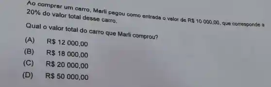 Ao comprar um carro , Marli pagou como entrada o valor de
R 10000,00 que corresponde a
20%  do valor total desse carro.
Qual o valor total do carro que Marli comprou?
(A) R 12000,00
(B) R 18000,00
(C) R 20000,00
(D) R 50000,00