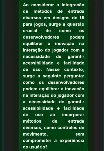 Ao considerar a integração
de métodos de entrada
diversos em designs de UI
para jogos , surge a questão
crucial de como	OS
dese nvolvedores podem
equilibrar a inovação na
interação do jogador com a
necessidade de garantir
acessibilidade e facilidade
de uso . Nesse contexto,
surge a seguinte pergunta:
como os desenvolvedores
podem equilibrar a inovação
na interação do jogador com
a necessidade de garantir
acessibilidade e facilidade
de uso ao incorporar
métodos	de	entrada
diversos, como controles de
movimento,	sem