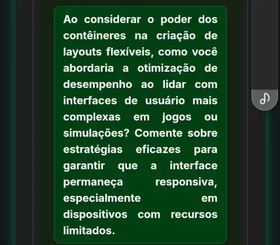 Ao considerar o poder dos
contêineres na criação de
layouts flexiveis , como você
abordaria a otimização de
desempenho ao lidar com
interfaces de usuário mais
complexas em jogos . 00
simulaç@es? Comente sobre
estratégias eficazes para
garantir que a interface
permaneça	responsiva,
especialmente	em
dispositivos com recursos
limitados.