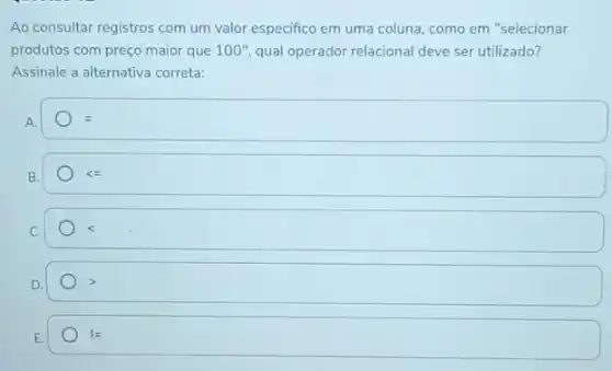 Ao consultar registros com um valor especifico em uma coluna, como em "selecionar
produtos com preço maior que 100''. qual operador relacional deve ser utilizado?
Assinale a alternativa correta:
B.
lt =
C.
E.
!=