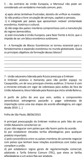 Ao contrário da União Europeia, o Mercosul não pode ser
considerado um verdadeiro mercado comum, pois:
a) após várias tentativas frustradas desistiu de unificar as moedas.
b) não pratica a livre circulação de serviços, capitais e pessoas.
c) é integrado por paises que apresentam notável similaridade
econômica, histórica e cultural.
d) não exige dos países-membros compromissos com a manutenção
do regime democrático.
e) está vinculado à União Europeia para fazer frente à ALCA, que o
impede de ser um bloco econômico autônomo.
6 - A formação de Blocos Econômicos se tornou essencial para o
fortalecimento e expansão econômica no mundo globalizado . Quais
os principais objetivos da formação desses blocos?
__
7 - União aduaneira liderada pela Rússia preocupa a Embraer
A Embraer acionou o Itamaraty para não perder espaço no
Cazaquistão, um de seus principais clientes asiáticos. O temor é com
a iminente entrada em vigor de sobretaxas para aviōes de fora da
União Aduaneira , bloco liderado pela Rússia que inclui ainda Belarus
A partir de julho do ano que vem aviōes e componentes
aeronáuticos estrangeiros passarão a pagar sobretaxas de
importação como uma das etapas do acordo alfandegária , em vigor
desde 2010. [...]
Folha de São Paulo , 08/06/2013.
A principal preocupação da Embraer motiva-se pelo fato de uma
União Aduaneira caracterizar-se:
a) por não negociar com países que não fazem parte do acordo.
b) por estabelecer elevadas tarifas alfandegárias para qualquer
produto importado.
c) pela concordância entre os países -membros de somente negociar
com países que tenham boas relações econômicas com todos que
d) por estabelecer regras gerais de regulamentação comercial,
adotando a Tarifa Externa Comum (TEC), que eleva as tarifas
alfandegárias a um preco fixo por produto.