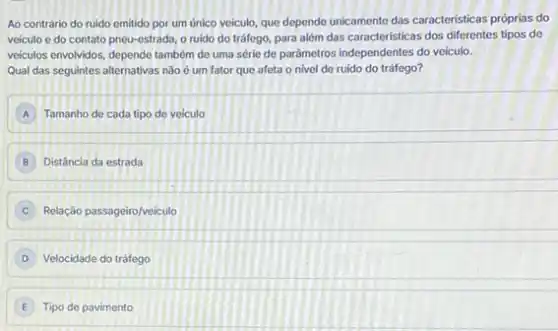 Ao contrário do ruido emitido por um único veiculo, que depende unicamente das caracteristicas próprias do
veiculo e do contato pneu-estrada, o ruido do tráfego, para além das caracteristicas dos differentes tipos de
veiculos envolvidos, depende tambér de uma série de parámetros independentes do velculo.
Qual das seguintes alternativas não é um fator que afeta o nivel de ruído do tráfego?
A Tamanho de cada tipo de veiculo
B Distância da estrada
Relação passageiro/veiculo
D Velocidade do tráfego
E Tipo de pavimento