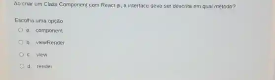 Ao criar um Class Component com React,js a interface deve ser descrita em qual método?
Escolha uma opção:
a. component
b. viewRender
c. view
d. render