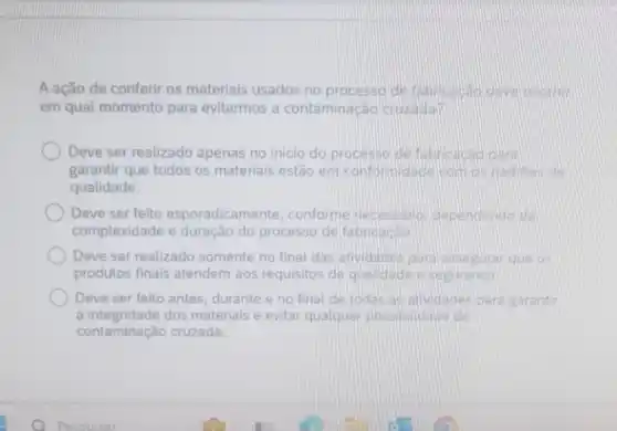 A ação de conferir os materiais usados no processo de fabricacao deve ocorrer
em qual momento para evitarmos a contaminação cruzadap
Deve ser realizado apenas no inicio do processo de fabricacao para
garantir que todos os materiais estão em com os padroes de
qualidade.
Deve ser feito esporadicame nte, conforme necessario dependendo da
complexidade e duração do processo de fabricacao
Deve ser realizado somente no final das atividades para assegurar que os
produtos finais atendem aos requisitos de qualidade e seguranca
Deve ser feito antes durante e no final de todas as atividades para garantir
a integridade dos materiais e evitar qualquer possibilidade de
contaminação cruzada.