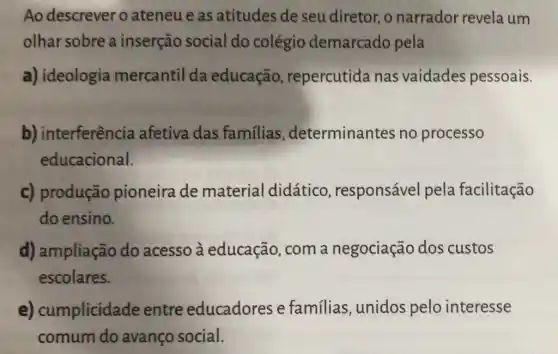 Ao descrever o ateneu e as atitudes de seu diretor, o narrador revela um
olhar sobre a inserção social do colégio demarcado pela
a) ideologia mercantil da educação , repercutida nas vaidades pessoais.
b) interferência afetiva das familias , determinantes no processo
educacional.
c) produção pioneira de material didático responsável pela facilitação
do ensino.
d) ampliação do acesso à educação, com a negociação dos custos
escolares.
e) cumplicidade entre educadores e familias, unidos pelo interesse
comum do avanço social.