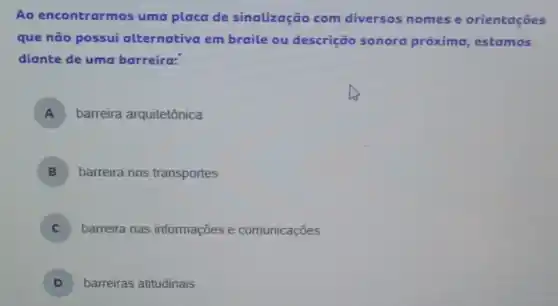 Ao encontrarmos uma placa de sinalização com diversos nomes e orientaçōes
que não possui alternativa em braile ou descrição sonora próxima, estamos
diante de uma barreira:
A ) barreira arquitetônica
B barreira nos transportes
) barreira nas informações e comunicaçōes
D ) barreiras atitudinais