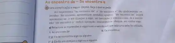 Ao encontro de-De encontro a
(3) Leia a explicação a seguir Depois, faça o quese pede.
As expressões "ao encontro de" e "de encontro a" são graficamente pa-
recidas.No entanto , apresentam sentidos opostos . "Ao encontro de'indica
aproximar-se, ir em direção a algo, ser favorável a alguma coisa. Já a expres-
são "de encontro a'indica oposição discordância, choque ser contra algo.
a) Relacione as expressões a seguir como sentido em que cada uma delas foi utilizada.
I. Ao encontro de
II. De encontro a
(2) Elese viu contra algo ou alguém.
(A) Ele foi em direção a algo ou a alguém.