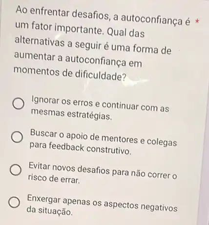 Ao enfrentar desafios, a autoconfiança é
um fator importante Qual das
alternativas a seguiré uma forma de
aumentar a autoconfianca em
momentos de dificuldade?
Ignorar os erros e continuar com as
mesmas estratégias.
Buscar o apoio de mentores e colegas
para feedback construtivo.
Evitar novos desafios para não correr o
risco de errar.
Enxergar apenas os aspectos negativos
da situação.