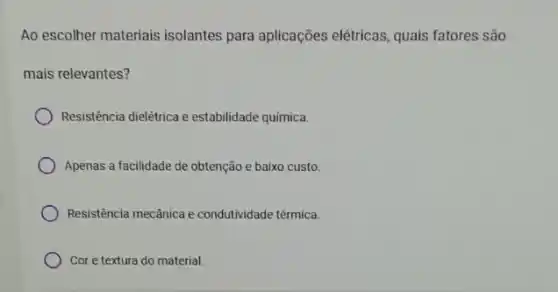 Ao escolher materiais isolantes para aplicações elétricas, quais fatores são
mais relevantes?
Resistencia dielétrica e estabilidade química.
Apenas a facilidade de obtenção e baixo custo.
Resistência mecânica e condutividade térmica.
Cor e textura do material.