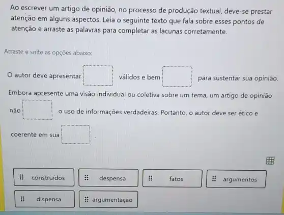 Ao escrever um artigo de opinião, no processo de produção textual, deve -se prestar
atenção em alguns aspectos. Leia o seguinte texto que fala sobre esses pontos de
atenção e arraste as palavras para completar as lacunas corretamente.
Arraste e solte as opçōes abaixo:
autor deve apresentar square  válidos e bem square  para sustentar sua opinião
Embora apresente uma visão individual ou coletiva sobre um tema, um artigo de opinião
não square  o uso de informações verdadeiras. Portanto, o autor deve ser ético e
coerente em sua square 
: construídos
despensa
fatos
: argumentos
dispensa
: argumentação