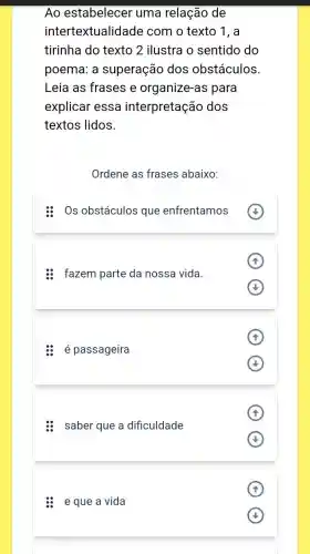 Ao estabelecer uma relação de
intertextualid ade com o texto 1, a
tirinha do texto 2 ilustra o sentido do
poema: a superação dos obstáculos.
Leia as frases e organize-as para
explicar essa interpretação dos
textos lidos.
Ordene as frases abaixo:
Os obstáculos que enfrentamos
fazem parte da nossa vida.
A
: é passageira
saber que a dificuldade
A
e que a vida
(4)