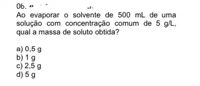 Ao evaporar o solvente de 500 mL de uma
solução com concentração comum de 5g/L
qual a massa de soluto obtida?
a)0,5 g
b) 1 g
c) 2,5 g
d) 5 g