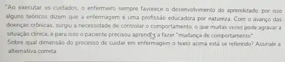 "Ao executar os cuidados, 0 enfermeiro sempre favorece o desenvolvimento do aprendizado, por isso
alguns teóricos dizem que a enfermagem é uma profissão educadora por natureza. Com o avanço das
doenças crônicas surgiu a necessidade de controlar o comportamento, o que muitas vezes pode agravar a
situação clínica, e para isso o paciente precisou aprendly a fazer "mudança de comportamento".
Sobre qual dimensão do processo de cuidar em enfermagem o texto acima está se referindo? Assinale a
alternativa correta.