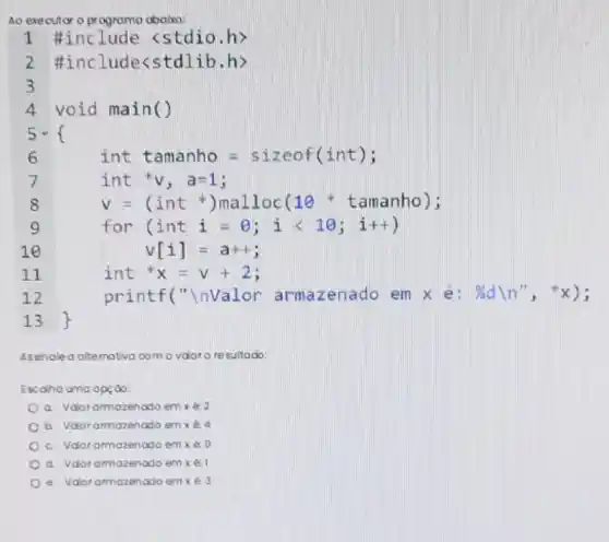 Ao executor o ababo:
1 #include <stdio h>
2 #include<stdlib h>
3
4 void main()
5. f
6	int tamanho = s izeof(int);
7	int *v, a=1;
8	v = (i nt *)malloc(10 tamanho);
9	for (int i = 0; i <10; i++)
10	v[i]= a++;
11	int *x = v + 2;
12	printf("nvalor armazenado em x é:
13
Assinale a alternativa com o volorore sultado:
Escolha uma opçoo:
a Valoramazenado em xin 2
b. Valorarmozenado em xé 4
c. Valorarmazenado em xéo
d Vdorarmazenado em
e. Vaor armozenado emx e: 3