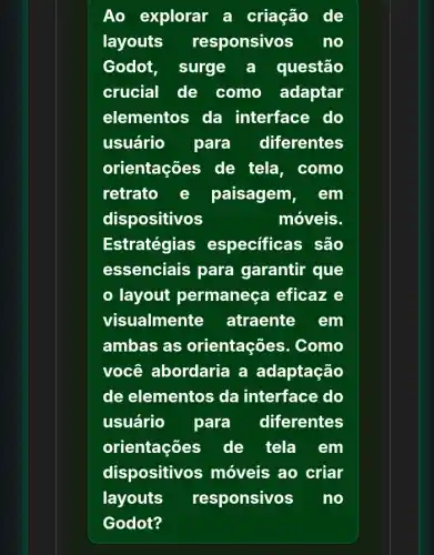 Ao explorar a criação de
layouts responsivos . no
Godot, surge a questão
crucial de como adaptar
elementos da interface do
usuário para diferentes
orientações de tela, como
retrato e paisagem, em
dispositivos	móveis.
Estratégia:s especificas são
essenciais para garantir que
layout permaneça eficaze
visualmente atraente em
ambas as orientações . Como
você abordaria a adaptação
de elementos da interface do
usuário para diferentes
orientações de tela em
dispositivos ; móveis ao criar
layouts responsivos no