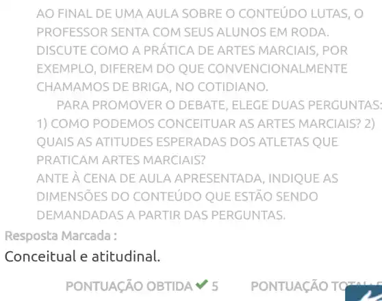 AO FIN AL DE UMA AULA SOBRE O CONTEúDO LUTAS, O
PROF ESSO R SENTA COM SEUS ALUNOS EM RODA.
DISCUTE COMO A PRÁTICA DE ARTES MARCIAlS , POR
EXEMPLO , DIFEREM DO QUE CONVE NCIO NALME NTE
CHAMAMOS DE BRIGA, NO COTIDIANO.
PARA PROMOVER O DEBA TE, ELE GE DUAS PERGUNT AS:
1) COMO P ODEMOS CONCEITUAR AS ART ES MA RCIAIS? 2)
QUAIS AS ATITUDES ESP ERADAS DOS ATLETA S QUE
PRATICAM ARTES MARCIAIS?
ANTE A CENA DE AULA APRESENTADA , INDIQUE AS
DIMENSIES DO CONTEúDO QU E ESTÃO SENDO
D EMANDADAS A PARTIR DAS P ERGUNT AS.
Resposta Marcada :
Conceitual e atitudinal.
√) 5	PON TUACÁ OT