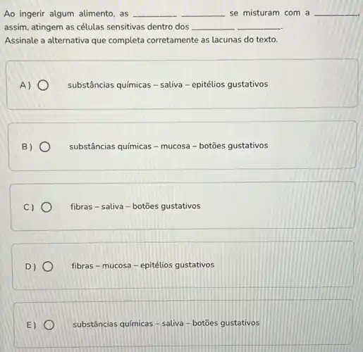 Ao ingerir algum alimento, as __ __ se misturam com a __
assim, atingem as células sensitivas dentro dos __
Assinale a alternativa que completa corretamente as lacunas do texto.
A)
substâncias químicas -saliva - epitélios gustativos
B)
substâncias químicas -mucosa - botōes gustativos
C)
fibras - saliva -botōes gustativos
D)
fibras - mucosa -epitélios gustativos
E)
substâncias químicas - saliva-botōes gustativos