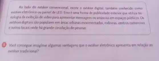 Ao lado do outdoor convencional existe o outdoor digital, também conhecido como
outdoor eletrônico ou painel de LED Essa é uma forma de publicidade exterior que utiliza tec
nologia de exibição de video para apresentar mensagens ou anúncios em espaços públicos Os
outdoors digitais sao populares em áreas urbanas movimentadas rodovias centros comerciais
eoutros locais onde há grande circulação de pessoas.
Você consegue imaginar algumas vantagens que o outdoor eletrônico apresenta em relação ao
outdoor tradicional?