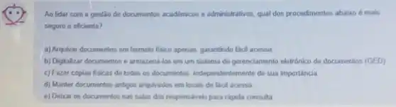 Ao lidar com a gestão de documentos académicos e administrativos qual dos procedimentos abatro e mais
seguro e eficiente?
a) Arquivar documentos em formato fisico apenas garantindo facil acesso
b) Digitalizar documentos e armazend-los em um sistema do gerenciamento eletrónico de documentos (GED)
c) Fazer copias fisicas de todos os documentos independentemente de sua importância
d) Manter documentos antigos arquirados em locais de facil acesso
e) Debar os documentos nas salas dos responsivels para rápida consulta