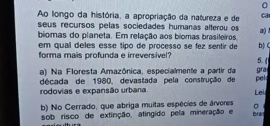 Ao longo da história, a apropriação da natureza e de
seus recursos pelas humanas alterou os
biomas do planeta Em relação aos biomas brasileiros.
em qual deles esse tipo de processo se fez sentir de
forma mais profunda e irreversivel?
a) Na Floresta Amazônica especialmente a partir da
década de 1980 devastada pela construção de
rodovias e expansão urbana.
b) No Cerrado, que abriga muitas espécies de árvores
sob risco de extinção, atingido pela mineração e
caricultura
O
ca