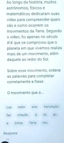 Ao longo da história, muitos
astrónomos, físicos e
matemáticos dedicaram suas
vidas para compreender quais
são e como ocorrem os
movimentos da Terra. Segundo
video, foi apenas no século
XIX que se comprovou que o
planeta em que vivemos realiza
mais de um movimento, além
daquele ao redor do Sol.
Sobre esse movimento, ordene
as palavras para completar
corretamente a frase:
movimento que a __
Lua redor eixo translação
faz rotação.	do ao
a órbita Terra seu
Resposta