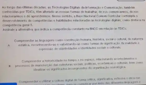 Ao longo das últimas décadas as Tecnologias Digitais da Informação e Comunicação , também
conhecidas por TDICs, têm alterado as nossas formas de trabalhar, de nos comunicarmos, de nos
relacionarmos e de aprendermos . Nesse sentido, a Base Nacional Comum Curricular contempla o
desenvolvimento de competências e habilidades relacionadas às tecnologias digitais, como destaca na
competência geral 5.
Assinale a alternativa que indica a competência constante na BNCC em relação às TDICs.
A
Compreender as linguagens como construção humana, histórica social e cultural, de natureza
estática , reconhecendo-as e valorizando-as como formas de significação da realidade e
expressão de objetividades e identidades sociais e culturais.
Compreender a historicidade no tempo e no espaco relacionando acontecimentos e
B processos de manutenção das estruturas sociais politicas . econômicas e culturais, bem como
idealizar os significados incongruentes de organização cronológica.
Compreender e utilizar a cultura digital de forma critica, significativa reflexiva e ética nas
nder e utilizar ccolares nara se comunicar por meio das diferentes linguagens e