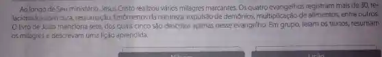 Ao longo de Seu ministério Jesus Cristo realizou vários milagres marcantes . Os quatro evangelhos registram mais de 30, re-
lacionados com cura ressurreição fenômenos da natureza , expulsão de demônios multiplicação de entre outros.
livro de João menciona sete,dos quais cinco são descritos apenas nesse evangelho leiam os textos resumam
os milagres e descrevam uma lição aprendida.