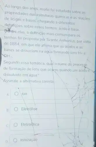 Ao longo dos ands muito foi estudado sobre as
propriedades das estruturas químicas e as reaçoes
de acidos e bases chegando a diferentes
definicōes sobre esses termos: ácido e base.
elas,a definição mais comum para os
termos foi proposta pdr Svante Arrhenius por volta
de 1884, em que ele afixma que os ácidos e as
bases se dissociam na água formando ions
H+e
2H-
Segundo essa temática, quál o nome do process6
de formação de ions que ocarre quando um ácido é
dissolvido em água?
Assinale a alternativa correta
A
ion
B.
Elevolise
C.
Eletrolitica
Ionização