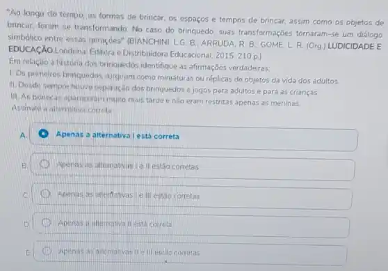 "Ao longo do tempo, as formas de brincar, os espaços e tempos de brincar assim como os objetos de
brincar, foram se transformando. No caso do brinquedo, suas transformações tornaram -se um diálogo
simbólico entre essas geraçoes" (BIANCHIN)LG. B. ARRUDA. R B. GOME, L R (Org) LUDICIDADE E
EDUCACAO Londrin:Editora e Distribuidora Educacional, 2015. 210 p.)
Em relaciáo a historia dos brinquedos identifique as afirmações verdadeiras:
1. Os primeiros brinquedos surgiram como miniaturas ou réplicas de objetos da vida dos adultos.
II.Desde sempre houve separação dos brinquedos e jogos para adultos e para as crianças.
III As boneca A. apareoeram muito mais tarde e não eram restritas apenas as meninas.
Assinale a alternative correta:
Apenas a alternativa lestá correta
Apenas as alternativasi le II estão corretas
Apenas as alterflativasi e III estão corretas
Apenas a allemativa II está correta
Apenas as alemativas if elli estao corretas