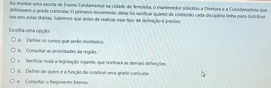 Ao montar uma escola de Ensino Fundamental na mantenedor solicitou a Diretora e a Coordenadora que
definissem a grade curricular.O primeiro movimento delas foi verificar quanto de conteúdo cada disciplina tinha para distribuir
nas seis aulas diárias.Sabemos que antes de realizar esse tipo de definição é preciso:
Escolha uma opção:
a. Definir os cursos que serão montados.
b. Consultar as prioridades da região.
c. Verificar toda a legislação vigente, que norteará as demais definições.
d. Definir de quem é a função de construir uma grade curricular.
e. Consultaro Regimento Interno.