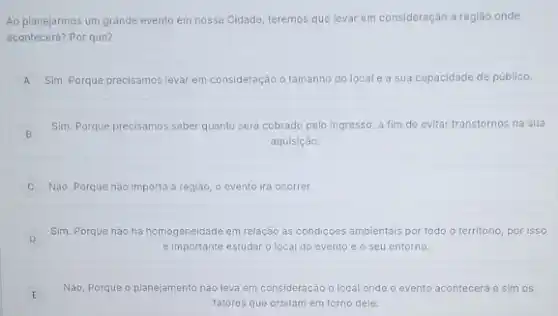 Ao planejarmos um grande evento em nossa Cidade teremos que levar em consideração a região onde
acontecerá? Por que?
A Sim. Porque precisamos levar em consideração o tamanho do locale a sua capacidade de público.
B
Sim. Porque precisamos saber quanto será cobrado pelo Ingresso, a fim de evitar transtornos na sua
aquisiçáo.
Não. Porque nào importa a região, o evento irá ocorrer.
D
Sim. Porque nào há homogeneidade em relação ás condiçoes ambientais por todo o territorio, por isso
e importante estudar o local do evento e o seu entorno.
Não, Porque o planejamento nào leva em consideração o local onde o evento acontecerá e sim os
fatores que orbitam em torno dele.