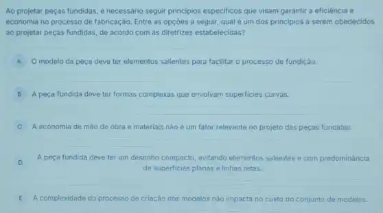 Ao projetar peças fundidas é necessário seguir principios especificos que visam garantir a eficiência e
economia no processo de fabricação. Entre as opçōes a seguir, qual é um dos principios a serem obedecidos
ao projetar peças fundidas de acordo com as diretrizes estabelecidas?
A O modelo da peça deve ter elementos salientes para facilitar o processo de fundição. A
B A peça fundida deve ter formas complexas que envolvam superficies curvas.
A economia de mão de obra e materiais não é um fator relevante no projeto das peças fundidas.
D
A peça fundida deve ter um desenho compacto evitando elementos salientes e com predominância
D
de superficies planas e linhas retas.
E A complexidade do processo de criação dos modelos não impacta no custo do conjunto de modelos.