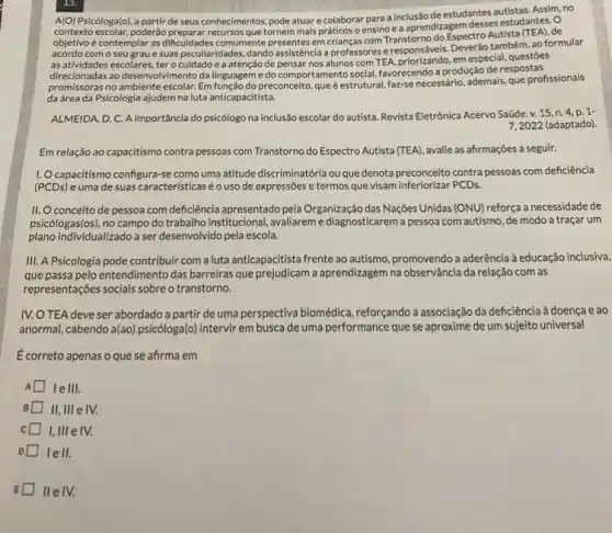 A(O) Psicóloga(o), a partir de seus conhecimentos, pode atuar e colaborar para a inclusão de estudantes autistas. Assim, no
contexto escolar, poderǎo recursos que tornem mais práticos o ensino e a aprendizagem desses estudantes. O
de
objetivo é contemplar as dificuldades comumente presentes em crilancascom Transtorno do EspectroAutista (TEA), de
acordo com o seu grau e suas peculiaridades.dando assistência a professores eresponsáveis. Deveráo tambêm, ao formular
as atividades escolares, ter o cuidado e a atenção de pensar nos alunos com TEA,priorizando, em especial, questioes
direcionadas ao desenvolvimento da linguageme do comportamento social, favorecendo a produção de respostas
promissoras no ambiente escolar.Em função do preconceito, que éestrutural, faz-se necessário ademais, que profissionais
da área da Psicologia ajudem na luta anticapacitista.
ALMEIDA, D. C. A importância do psicólogo na inclusão escolar do autista Revista Eletrônica Acervo Saúde v. 15
7,2022 (adaptado)
Em relação ao capacitismo contra pessoas com Transtorno do Espectro Autista (TEA)avalie as afirmações a seguir.
1. Ocapacitismo configura-se como uma atitude discriminatória ou que denota preconceito contra pessoas comm deficiência
(PCDs) e uma de suas característicasé o uso de expressões e termos uedenota precenceltors.
II. Oconceito de pessoa com deficiência apresentado pela Organização das Nações Unidas (ONU) reforça a necessidade de
psicólogas(os), no campo do trabalho institucional, avaliareme diagnosticarem a pessoa com autismo, de modo a traçar um
plano individualizado a ser desenvolvido pela escola.
III. A Psicologia pode contribuir com a luta anticapacitista frente ao autismo promovendo a aderência à educação inclusiva,
que passa pelo entendimento das barreiras que prejudicam a aprendizagem na observãncia da relação com as
representações sociais sobreo transtorno.
IV.O TEA deve ser abordado a partir de uma perspectiva biomédica , reforçando a associação da deficiência à doença e ao
anormal, cabendo a(ao) psicóloga(()intervir em busca de uma performance que se aproxime de um sujeito universal
É correto apenas o que se afirma em
A I le III.
B II, III e IV.
I,III e IV.
lell.
E II e IV.