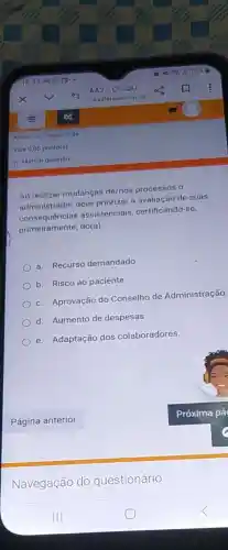 Ao realizar mudanças de/nos processos o
deve priorizar a de suas
consequências assistenciais certificando-se,
primeiramente,do(a):
a. Recurso demandado
b. Risco ao paciente.
c. Aprovação do Conselho de Administração.
d. Aumento de despesas.
e. Adaptação dos colaboradores.
Navegação do questionário