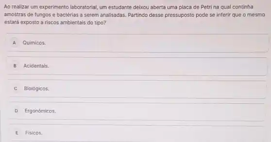 Ao realizar um experimento laboratorial, um estudante deixou aberta uma placa de Petri na qual continha
amostras de fungos e bactérias a serem analisadas Partindo desse pressuposto pode se inferir que o mesmo
estará exposto a riscos ambientais do tipo?
A Químicos.
B Acidentais.
Biológicos.
D Ergonômicos.
E Físicos.