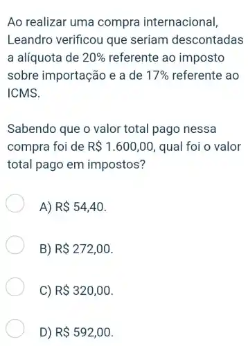 Ao realizar uma compra internacional,
Leandro verificou que seriam descontadas
a alíquota de 20%  referente ao imposto
sobre importação e a de 17%  referente , ao
ICMS.
Sabendo que o valor total pago nessa
compra foi de RS1.600,00 , qual foi o valor
total pago em impostos?
A) RS54,40
B) RS272,00
C) RS 320,00
D) RS592,00