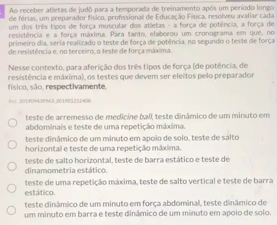 Ao receber atletas de judô para a temporada de treinamento após um período longo
de férias, um preparador fisico, profissional de Educação Física, resolveu avaliar cada
um dos três tipos de força muscular dos atletas - a força de potência, a força de
resistencia e a força máxima. Para tanto elaborou um cronograma em que, no
primeiro dia, seria realizado o teste de força de potência, no segundo o teste de força
de resistência e, no terceiro, o teste de força máxima.
Nesse contexto, para aferição dos três tipos de força (de potência de
resistência e máxima), os testes que devem ser eleitos pelo preparador
físico, são, respectivam ente,
Ret: 201909439963.201901212408
teste de arremesso de medicine ball, teste dinâmico de um minuto em
abdominais e teste de uma repetição máxima.
teste dinâmico de um minuto em apoio de solo, teste de salto
horizontal e teste de uma repetição máxima.
teste de salto horizontal teste de barra estático e teste de
dinamometria estático.
teste de uma repetição máxima, teste de salto vertical e teste de barra
estático.
teste dinâmico de um minuto em força abdominal, teste dinâmico de
um minuto em barra e teste dinâmico de um minuto em apoio de solo.