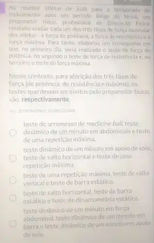 Ao receber atletas de judô para a temporada de
treinamento após um período longo de férias, um
preparador fisico profissional de Educação Física,
resolveu avaliar cada um dos três tipos de força muscular
dos atletas - a força de potência, a força de resistência e a
força máxima. Para tanto, elaborou um cronograma em
que, no primeiro dia seria realizado o teste de força de
potência, no segundo o teste de força de resistência e, no
terceiro, o teste de força máxima.
Nesse contexto , para aferição dos três tipos de
força (de potência de resistencia e máxima), OS
testes que devem ser eleitos pelo preparador físico,
são respectivamente,
Ref: 201909439963201901212408
teste de arremesso de medicine ball.teste
dinâmico de um minuto em abdominais e teste
de uma repetição máxima.
teste dinâmico de um minuto em apoio de solo,
teste de salto horizontal e teste de uma
repetição máxima.
teste de uma repetição máxima teste de salto
vertical e teste de barra estático.
teste de salto horizontal, teste de barra
estático e teste de dinamometria estático.
teste dinâmico de um minuto em forca