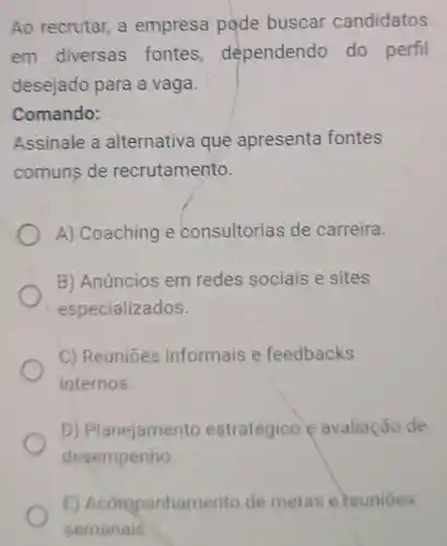 Ao recrutar,a empresa pode buscar candidatos
em diversas fontes , dependendo do perfil
desejado para a vaga.
Comando:
Assinale a alternativa que apresenta fontes
comuns de recrutamento.
A) Coaching e consultorias de carreira.
B) Anúncios em redes sociais e sites
especializados.
C) Reuniōes informais e feedbacks
internos.
D) Planejamen to estratégico e avaliação de
desempenho
E) Acompanham ento de metas e reuniōes
semanais