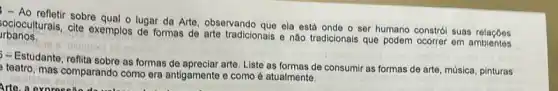 - Ao refletir sobre qual o lugar da Arte, observando que ela está onde o ser humano constrói suas
rbanos. reangulurals, Gite exemplos de formas de arte tradicionais e nào tradicionais que podem ocorrer em ambientes
olgmaxo ob
- Estudante, reflita sobre as formas de apreciar arte. Liste as formas de consumir as formas de arte música, pinturas
teatro, mas comparando como era antigamente e como é atualmente.