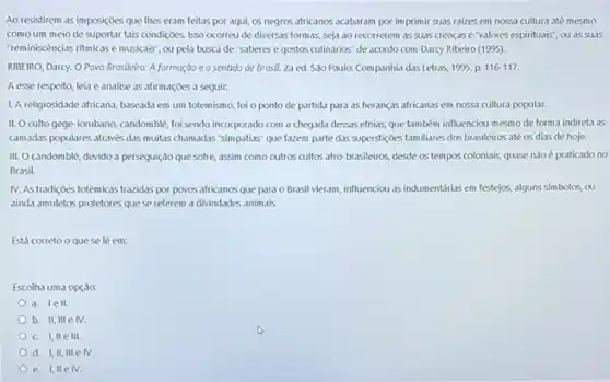 Ao resistirem as im posiçoes que thes eram feitas por aqui, os negros africanos acabaram por imprimir suas ralzes em nossa cultura até mesmo
comoum meiode suportar tais condiçoes. Isso ocorreu de diversas formas,seja ao recorrerem as suas crencase valores espirituais", ou as suas
"teminiscèncias ritmicase musicals , ou pela busca de "saberes e gostos culinários de acordo com Darcy Ribeiro (1995).
RIBEIRO, Darcy. O Povo Brasileira: A formação e o sentido de Brosil.2a ed. São Paulo:Companhia das Letras, 1995 p. 116-117.
A esse respeito, leia e analise as afirmaçoes a seguir:
1. A religiosidade africana, baseada em um totemismo, foi o ponto de partida para as heranças africanas em nossa cultura popular.
II. Oculto gege-iorubano candomblé, foi sendo incorporado com a chegada dessas etnias, que também influenciou mesmo de forma indireta as
camadas populares através das muitas chamadas "simpatias" que fazem parte das superstigdes familiares dos brasileiros ate os dias de hoje.
III. Ocandomblé, devido a perseguição que sofre assim como cutros cultos afro-brasileiros, desde os tempos coloniais, quase nào é praticado no
Brasil.
IV. As tradiçoes totêmicas trazidas por povos africanos que para o Brasil vieram influenciou as indumentárias em festejos, alguns simbolos, ou
ainda amuletos protetores que se referem a divindades animals
Está corretooque sele em:
Escolha uma opçao:
a. le 11.
b. II, III e IV.
c. I, IIe III
d. I,II, III e IV.
e. I,IIe IV.