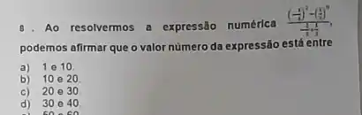 Ao resolvermos a expressão numérica
((frac (1)/(4))^2-((1)/(3))^0)((1)/(3)+(1)/(3))
podemos afirmar que o valor numero da expressão está entre
a) 1e10
b) 10020
c) 20030
d) 30 e 40
5000