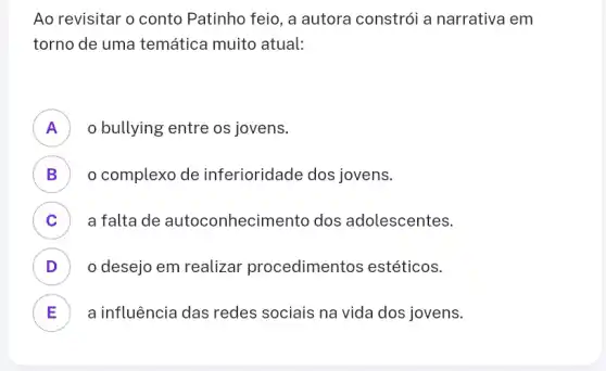 Ao revisitar o conto Patinho feio, a autora constrói a narrativa em
torno de uma temática muito atual:
A ) o bullying entre os jovens.
B ) o complexo de inferioridade dos jovens.
C a falta de autoconhecim lento dos adolescentes.
v
D o desejo em realizar procedimentos estéticos. v
E a influência das redes sociais na vida dos jovens. E