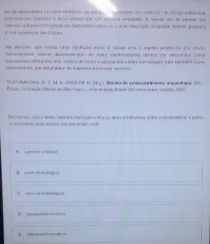 Ao se apossarem do novo territorio, on europs ignoraram um universo de antiga sabedoria
povoado por homens e bens unidos por um sistema integrado A recusa em se inteirar dos
valores culturais dos primeiros habitantes levouros a uma dencriçao simplista deses grupos e
a sua sucessiva destruição
Na verdade, nào existe uma distincáo entre a nossa arte e aquela produzida por povos
tecnicamente menos desenvolvidos. As duas manifestacoes devem ner encaradas come
expressóes diferentes dos modos de sentir e pensar das varian sociedades, mas tambem como
equivalentes, por resultarem de impulsos humanos comuna.
SCATAMACHIA, M. C M. In: AGUILAR N. (Org.). Mostra do redescobrimento : arqueologia. Sao
Paulo: Fundação Bienal de Sào Paulo - Associacáo Brasil 500 anos artes visuale 2000
De acordo com o texto, inexiste distinção entro as artes produzidas pelos colonizadores e pelos
colonizados, pois ambas compartilham o(a)
A suporte artistico
B nivel tecnológico
C base antropológica.
D concepcáo estética.
E referencial temático