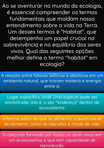 Ao se aventurar no mundo da ecologia
é essencial compreen der os termos
fundamer tais que moldam nosso
entendim ento sobre a vida na Terra
Um desses termos é "Habitat ", que
desempenha um papel crucial na
sobreviv@ncia e no equilibrio dos seres
vivos. Qual das seguintes s opções
melhor define o termo "habitat" em
ecologia?
A relação entre fatores bióticos e abióticos em um
ambiente natural, que trocam matéria e energia
entre si.
Lugar especifico onde uma pode ser
encontrada, isto é,o seu "endereço'dentro do
ecossistema.
Informa sobre do que se alimenta, a quem serve
de alimento , como se reproduz e modo de vida.
conjunto formado por todos os seres vivos em
um ecossistema , e que tem capacidade de
reprodução.