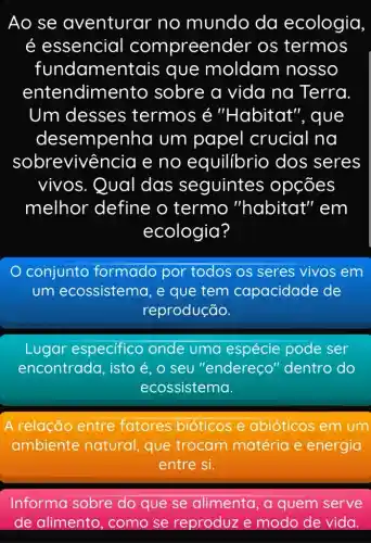 Ao se aventurar no mundo da ecologia
é essencial compreen der os termos
fundament ais que moldam nosso
ente ndimento sobre a vida na Terra
Um desses termos é "Habitat'", que
desempenha um papel crucial na
sobrevivê ncia e no equilibrio dos seres
vivos. Qual das seguintes > opções
melhor define o termo "habitat" em
ecologia?
conjunto formado por todos os seres vivos em
um ecossistema , e que tem capacidade de
reprodução.
Lugar especifico onde uma espécie pode ser
encontrada, isto é, o seu "endereço"dentro do
ecossistema.
A relação entre fatores bióticos e abióticos em um
ambiente natural, que trocam matéria e energia
entre si.
Informa sobre do que se alimenta, a quem serve
de alimento , como se reproduze modo de vida