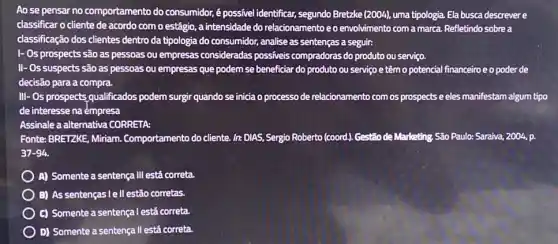 Ao se pensar no comportamento do consumidor é possivel identificar, segundo Bretzke (2004) uma tipologia. Ela busca descrever e
classificar o cliente de acordo com o estágio.a intensidade do relacionamento eo envolvimento com a marca. Refletindo sobre a
classificação dos clientes dentro da tipologia do consumidor, analise as sentenças a seguir:
1- 0s prospects são as pessoas ou empresas consideradas possíveis compradoras do produto ou serviço.
II- Os suspects são as pessoas ou empresas que podem se beneficiar do produto ou serviço e têm o potencial financeiroe o poder de
decisão para a compra.
III- Os prospects qualificados podem surgir quando se inicia o processo de relacionamento com os prospects e eles manifestam algum tipo
de interesse na émpresa
Assinale a alternativa CORRETA
Fonte: BRETZKE, Miriam Comportamento do cliente. In DIAS, Sergio Roberto (coord)Gestão de Marketing. São Paulo: Saraiva, 2004, p.
37-94
A) Somente a sentença III está correta.
B) As sentenças lell estãc corretas.
C) Somente a sentença l está correta.
D) Somente a sentença II está correta.